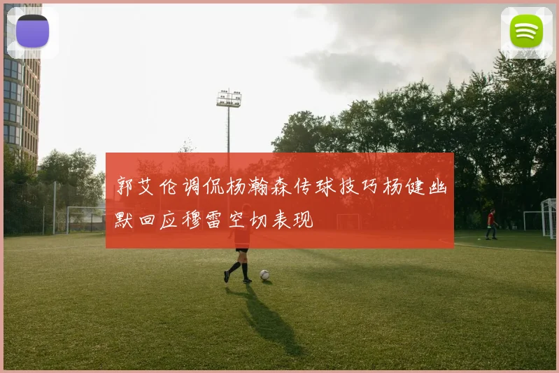 郭艾伦调侃杨瀚森传球技巧杨健幽默回应穆雷空切表现