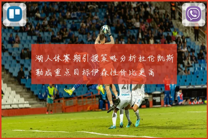 湖人休赛期引援策略分析杜伦凯斯勒成重点目标伊森性价比更高