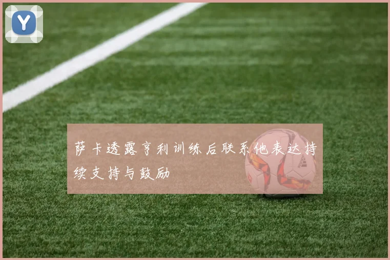 萨卡透露亨利训练后联系他表达持续支持与鼓励