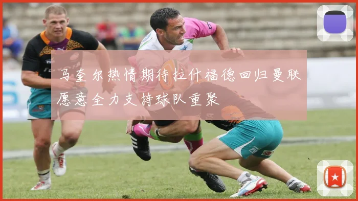 马奎尔热情期待拉什福德回归曼联愿意全力支持球队重聚