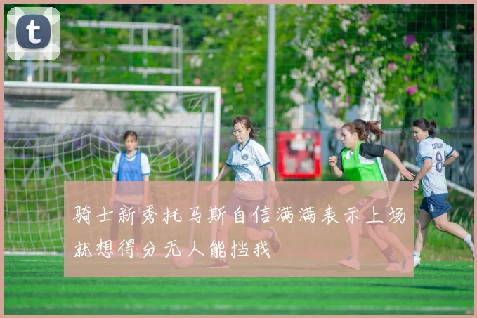 骑士新秀托马斯自信满满表示上场就想得分无人能挡我
