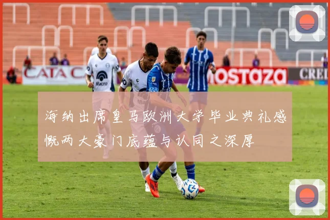 海纳出席皇马欧洲大学毕业典礼感慨两大豪门底蕴与认同之深厚
