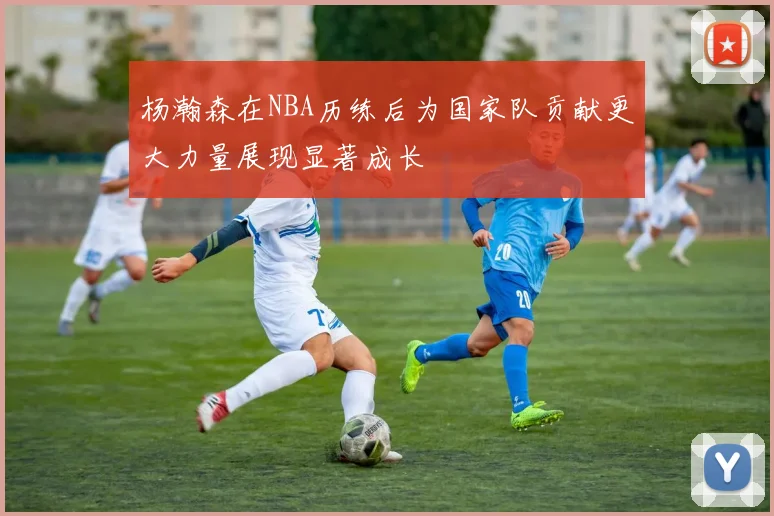 杨瀚森在NBA历练后为国家队贡献更大力量展现显著成长