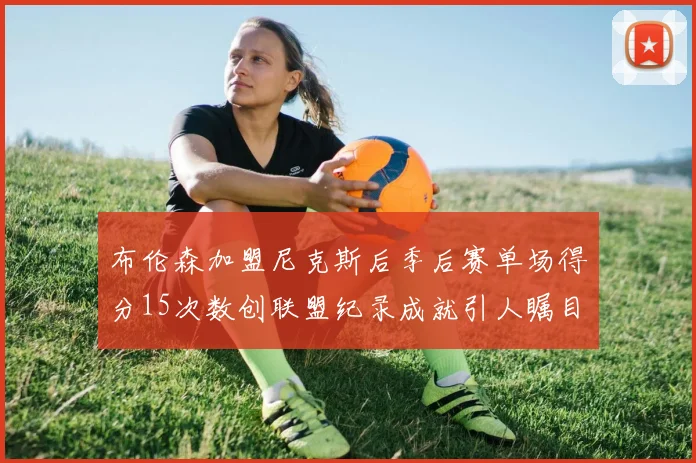 布伦森加盟尼克斯后季后赛单场得分15次数创联盟纪录成就引人瞩目
