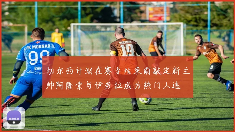 切尔西计划在赛季结束前敲定新主帅阿隆索与伊劳拉成为热门人选