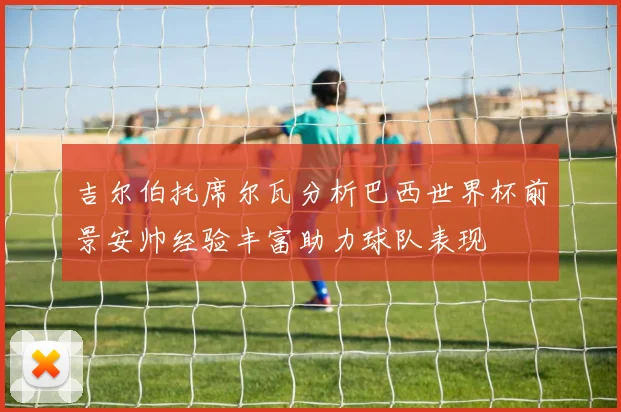 吉尔伯托席尔瓦分析巴西世界杯前景安帅经验丰富助力球队表现