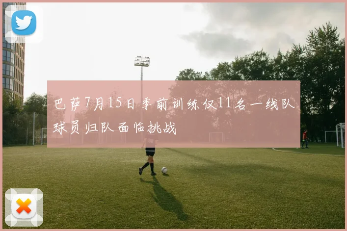 巴萨7月15日季前训练仅11名一线队球员归队面临挑战