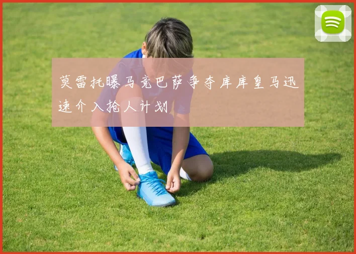 莫雷托曝马竞巴萨争夺库库皇马迅速介入抢人计划