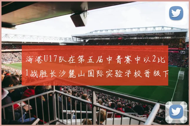 海港U17队在第五届中青赛中以2比1战胜长沙麓山国际实验学校晋级下一轮